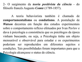 2- O surgimento da teoria positivista da ciência - do
filósofo francês Augusto Comte (1789-1857).
A teoria behaviorista também é chamada de
comportamentalismo ou condutismo. A postulação de
Watson decorreu em função dos estudos experimentais
sobre o comportamento reflexo efetuados por Ivan Pavlov e
dava à psicologia a consistência que os psicólogos da época
vinham buscando, ou seja, a Psicologia tinha um objeto
mensurável e observável para estudar e os experimentos
poderiam ser reproduzidos em diferentes sujeitos e
condições. Tais possibilidades foram importantes para que a
Psicologia alcançasse o status de ciência.
 