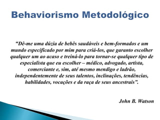 “Dê-me uma dúzia de bebês saudáveis e bem-formados e um
mundo especificado por mim para criá-los, que garanto escolher
qualquer um ao acaso e treiná-lo para tornar-se qualquer tipo de
especialista que eu escolher – médico, advogado, artista,
comerciante e, sim, até mesmo mendigo e ladrão,
independentemente de seus talentos, inclinações, tendências,
habilidades, vocações e da raça de seus ancestrais”.
John B. Watson
 