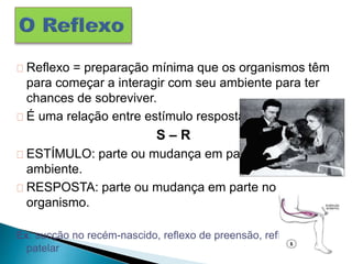 Reflexo = preparação mínima que os organismos têm
para começar a interagir com seu ambiente para ter
chances de sobreviver.
É uma relação entre estímulo resposta
S – R
ESTÍMULO: parte ou mudança em parte do
ambiente.
RESPOSTA: parte ou mudança em parte no
organismo.
Ex: sucção no recém-nascido, reflexo de preensão, reflexo
patelar
 