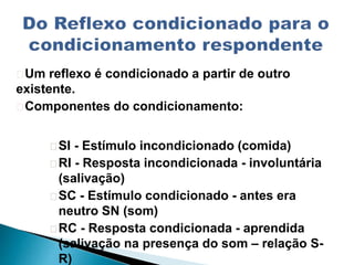 Um reflexo é condicionado a partir de outro
existente.
Componentes do condicionamento:
SI - Estímulo incondicionado (comida)
RI - Resposta incondicionada - involuntária
(salivação)
SC - Estímulo condicionado - antes era
neutro SN (som)
RC - Resposta condicionada - aprendida
(salivação na presença do som – relação S-
R)
 