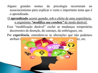 Alguns grandes nomes da psicologia recorreram ao
associacionismo para explicar o vasto e importante tema que é
o aprendizado.
O aprendizado ocorre quando, sob o efeito de uma experiência,
o organismo “modifica sua conduta” de modo durável.
Essa “modificação durável” exclui as mudanças temporárias
decorrentes de doençãs, do cansaço, da embriaguez, etc.
Por experiência, entendem-se as alterações que não podemos
atribuir à hereditariedade, ao crescimento, à invalidez, etc.
 