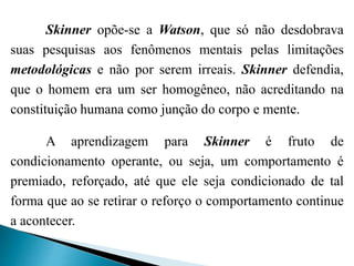 Skinner opõe-se a Watson, que só não desdobrava
suas pesquisas aos fenômenos mentais pelas limitações
metodológicas e não por serem irreais. Skinner defendia,
que o homem era um ser homogêneo, não acreditando na
constituição humana como junção do corpo e mente.
A aprendizagem para Skinner é fruto de
condicionamento operante, ou seja, um comportamento é
premiado, reforçado, até que ele seja condicionado de tal
forma que ao se retirar o reforço o comportamento continue
a acontecer.
 