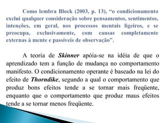 A teoria de Skinner apóia-se na idéia de que o
aprendizado tem a função de mudança no comportamento
manifesto. O condicionamento operante é baseado na lei do
efeito de Thorndike, segundo a qual o comportamento que
produz bons efeitos tende a se tornar mais freqüente,
enquanto que o comportamento que produz maus efeitos
tende a se tornar menos freqüente.
 