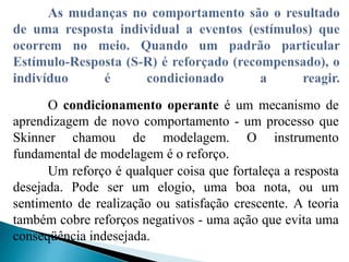 O condicionamento operante é um mecanismo de
aprendizagem de novo comportamento - um processo que
Skinner chamou de modelagem. O instrumento
fundamental de modelagem é o reforço.
Um reforço é qualquer coisa que fortaleça a resposta
desejada. Pode ser um elogio, uma boa nota, ou um
sentimento de realização ou satisfação crescente. A teoria
também cobre reforços negativos - uma ação que evita uma
conseqüência indesejada.
 