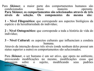 Para Skinner, a maior parte dos comportamentos humanos são
condicionados dessa maneira operante.
Para Skinner, os comportamentos são selecionados através de três
níveis de seleção. Os componentes da mesma são:
1 - Nível Filogenético: que corresponde aos aspectos biológicos da
espécie e da hereditariedade do indivíduo;
2 - Nível Ontogenético: que corresponde a toda a história de vida do
indivíduo;
3 - Nível Cultural: os aspectos culturais que influenciam a conduta
humana.
Através da interação desses três níveis (onde nenhum deles possui um
status superior a outro) os comportamentos são selecionados.
Para Skinner, o ser humano é um ser ativo, que opera no ambiente,
provocando modificações no mesmo, modificações essas que
retroagem sobre o sujeito, modificando seus padrões
comportamentais.
 