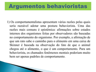 1) Os comportamentalistas apresentam várias razões pelas quais
seria razoável adotar uma postura behaviorista. Uma das
razões mais comuns é epistêmica: afirmações sobre estados
internos dos organismos feitas por observadores são baseadas
no comportamento do organismo. Por exemplo, a afirmação de
que um rato sabe o caminho para o alimento em uma caixa de
Skinner é baseada na observação do fato de que o animal
chegou até o alimento, o que é um comportamento. Para um
behaviorista, os chamados fenômenos mentais poderiam muito
bem ser apenas padrões de comportamento.
 