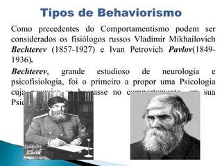 Como precedentes do Comportamentismo podem ser
considerados os fisiólogos russos Vladimir Mikhailovich
Bechterev (1857-1927) e Ivan Petrovich Pavlov(1849-
1936).
Bechterev, grande estudioso de neurologia e
psicofisiologia, foi o primeiro a propor uma Psicologia
cuja pesquisa se baseasse no comportamento, em sua
Psicologia Objetiva.
 