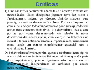 1) Uma das razões comumente apontadas é o desenvolvimento das
neurociências. Essas disciplinas jogaram nova luz sobre o
funcionamento interno do cérebro, abrindo margens para
paradigmas mais modernos na Psicologia. Por seu compromisso
com a idéia de que todo comportamento pode ser explicado sem
apelar para conceitos cognitivos, o Behaviorismo leva a uma
postura por vezes desinteressada em relação às novas
descobertas das neurociências, com exceção do behaviorismo
radical, Skinner enfatizou sempre a importância da neurociência
como sendo um campo complementar essencial para o
entendimento humano.
Os behavioristas afirmam, porém, que as descobertas neurológicas
apenas definem os fenômenos físicos e químicos que são parte
do comportamento, pois o organismo não poderia exercer
comportamentos independentes do ambiente por causas
neurológicas.
 