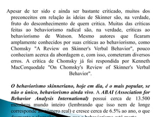 Apesar de ter sido e ainda ser bastante criticado, muitos dos
preconceitos em relação às ideias de Skinner são, na verdade,
fruto do desconhecimento de quem critica. Muitas das críticas
feitas ao behaviorismo radical são, na verdade, críticas ao
behaviorismo de Watson. Mesmo autores que ficaram
amplamente conhecidos por suas críticas ao behaviorismo, como
Chomsky "A Review on Skinner's Verbal Behavior", pouco
conheciam acerca da abordagem e, com isso, cometeram diversos
erros. A crítica de Chomsky já foi respondida por Kenneth
MacCorquodale "On Chomsky's Review of Skinner's Verbal
Behavior".
O behaviorismo skinneriano, hoje em dia, é o mais popular, se
não o único, behaviorismo ainda vivo. A ABAI (Association for
Behavior Analysis International) possui cerca de 13.500
membros mundo inteiro (lembrando que isso nem de longe
corresponde ao número real) e cresce cerca de 6.5% ao ano, o que
 