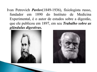 Ivan Petrovich Pavlov(1849-1936), fisiologista russo,
fundador em 1890 do Instituto de Medicina
Experimental, é o autor de estudos sobre a digestão,
que ele publicou em 1897, em seu Trabalho sobre as
glândulas digestivas.
 