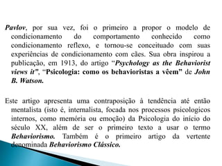 Pavlov, por sua vez, foi o primeiro a propor o modelo de
condicionamento do comportamento conhecido como
condicionamento reflexo, e tornou-se conceituado com suas
experiências de condicionamento com cães. Sua obra inspirou a
publicação, em 1913, do artigo “Psychology as the Behaviorist
views it”, “Psicologia: como os behavioristas a vêem” de John
B. Watson.
Este artigo apresenta uma contraposição à tendência até então
mentalista (isto é, internalista, focada nos processos psicologicos
internos, como memória ou emoção) da Psicologia do início do
século XX, além de ser o primeiro texto a usar o termo
Behaviorismo. Também é o primeiro artigo da vertente
denominada Behaviorismo Clássico.
 