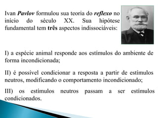 III) os estímulos neutros passam a ser estímulos
condicionados.
I) a espécie animal responde aos estímulos do ambiente de
forma incondicionada;
II) é possível condicionar a resposta a partir de estímulos
neutros, modificando o comportamento incondicionado;
Ivan Pavlov formulou sua teoria do reflexo no
início do século XX. Sua hipótese
fundamental tem três aspectos indissociáveis:
 