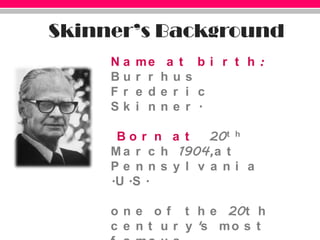 Skinner’s BackgroundName at birth: Burrhus Frederic Skinner. Born at 20th March 1904,at Pennsylvania .U.S.one of the 20th century's most famous psychologists, known especially for his emphasis on behaviourism.