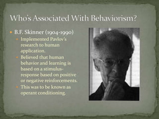  B.F. Skinner (1904-1990)
   Implemented Pavlov’s
     research to human
     application.
   Believed that human
     behavior and learning is
     based on a stimulus-
     response based on positive
     or negative reinforcements.
   This was to be known as
     operant conditioning.
 