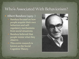  Albert Bandura (1925- )
   Bandura focused on how
    people acquire their own
    behaviors and self-
    regulatory mechanisms
    from social situations.
   Bandura believed that
    people mimic what they
    observe.
   This entire research is
    known as the Social
    Cognitive Theory.
 