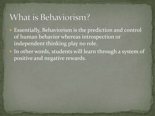  Essentially, Behaviorism is the prediction and control
  of human behavior whereas introspection or
  independent thinking play no role.
 In other words, students will learn through a system of
  positive and negative rewards.
 