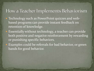  Technology such as PowerPoint quizzes and web-
  based programs can provide instant feedback on
  retention of knowledge.
 Essentially without technology, a teacher can provide
  both positive and negative reinforcement by rewarding
  or punishing specific behaviors.
 Examples could be referrals for bad behavior, or green
  bands for good behavior.
 