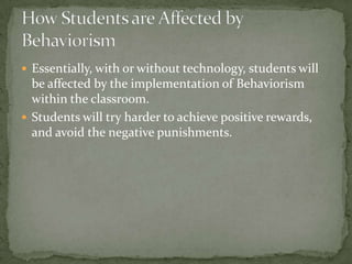  Essentially, with or without technology, students will
  be affected by the implementation of Behaviorism
  within the classroom.
 Students will try harder to achieve positive rewards,
  and avoid the negative punishments.
 