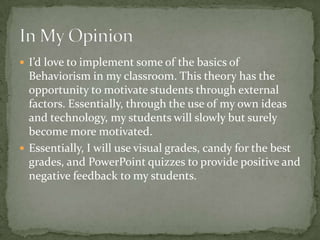  I’d love to implement some of the basics of
  Behaviorism in my classroom. This theory has the
  opportunity to motivate students through external
  factors. Essentially, through the use of my own ideas
  and technology, my students will slowly but surely
  become more motivated.
 Essentially, I will use visual grades, candy for the best
  grades, and PowerPoint quizzes to provide positive and
  negative feedback to my students.
 