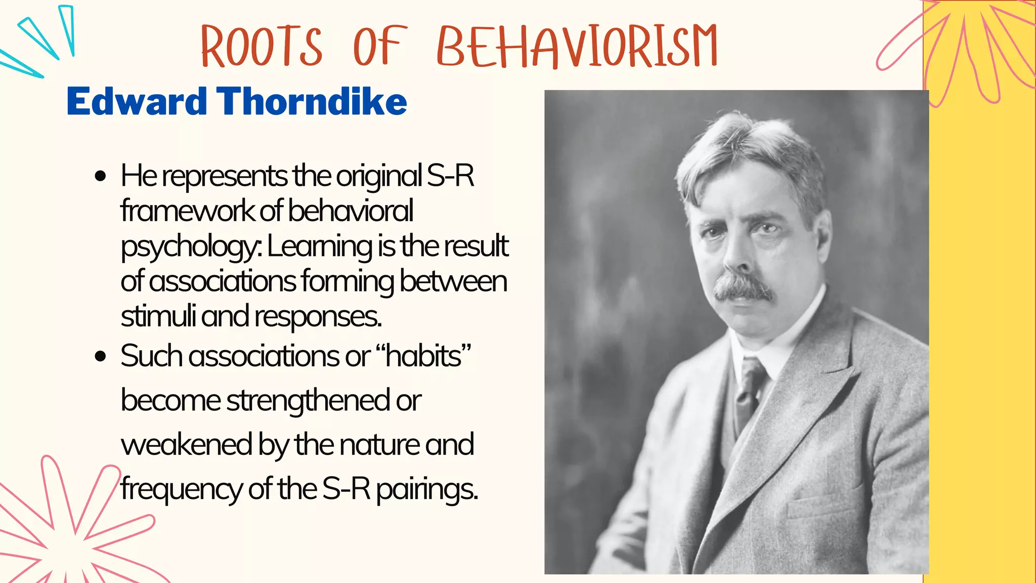 Edward Thorndike
HerepresentstheoriginalS-R
frameworkofbehavioral
psychology:Learningistheresult
ofassociationsformingbetween
stimuliandresponses.
Suchassociationsor“habits”
becomestrengthenedor
weakenedbythenatureand
frequencyoftheS-Rpairings.
ROOTS OF BEHAVIORISM
 