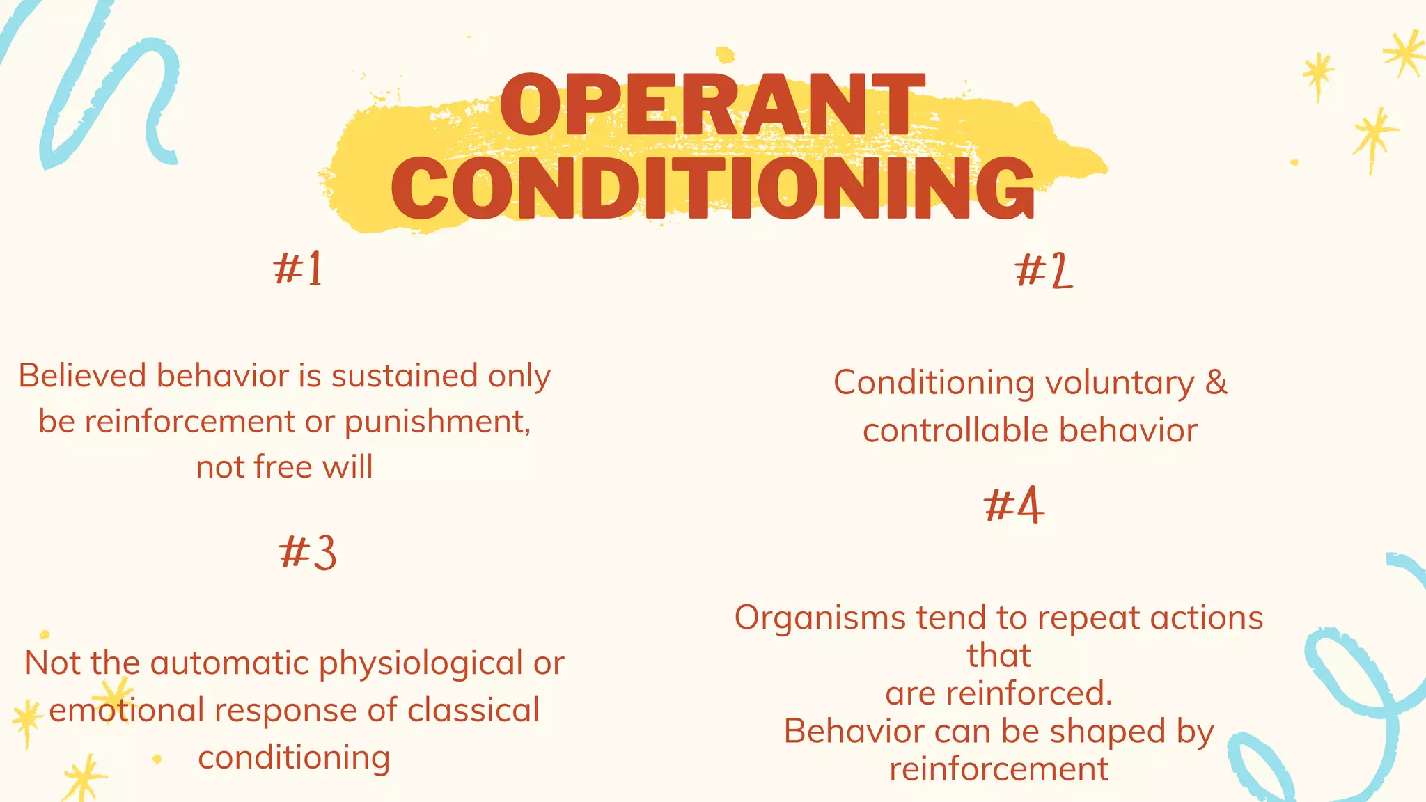 OPERANT
CONDITIONING
#2
Conditioning voluntary &
controllable behavior
#1
Believed behavior is sustained only
be reinforcement or punishment,
not free will
#4
Organisms tend to repeat actions
that
are reinforced.
Behavior can be shaped by
reinforcement
#3
Not the automatic physiological or
emotional response of classical
conditioning
 