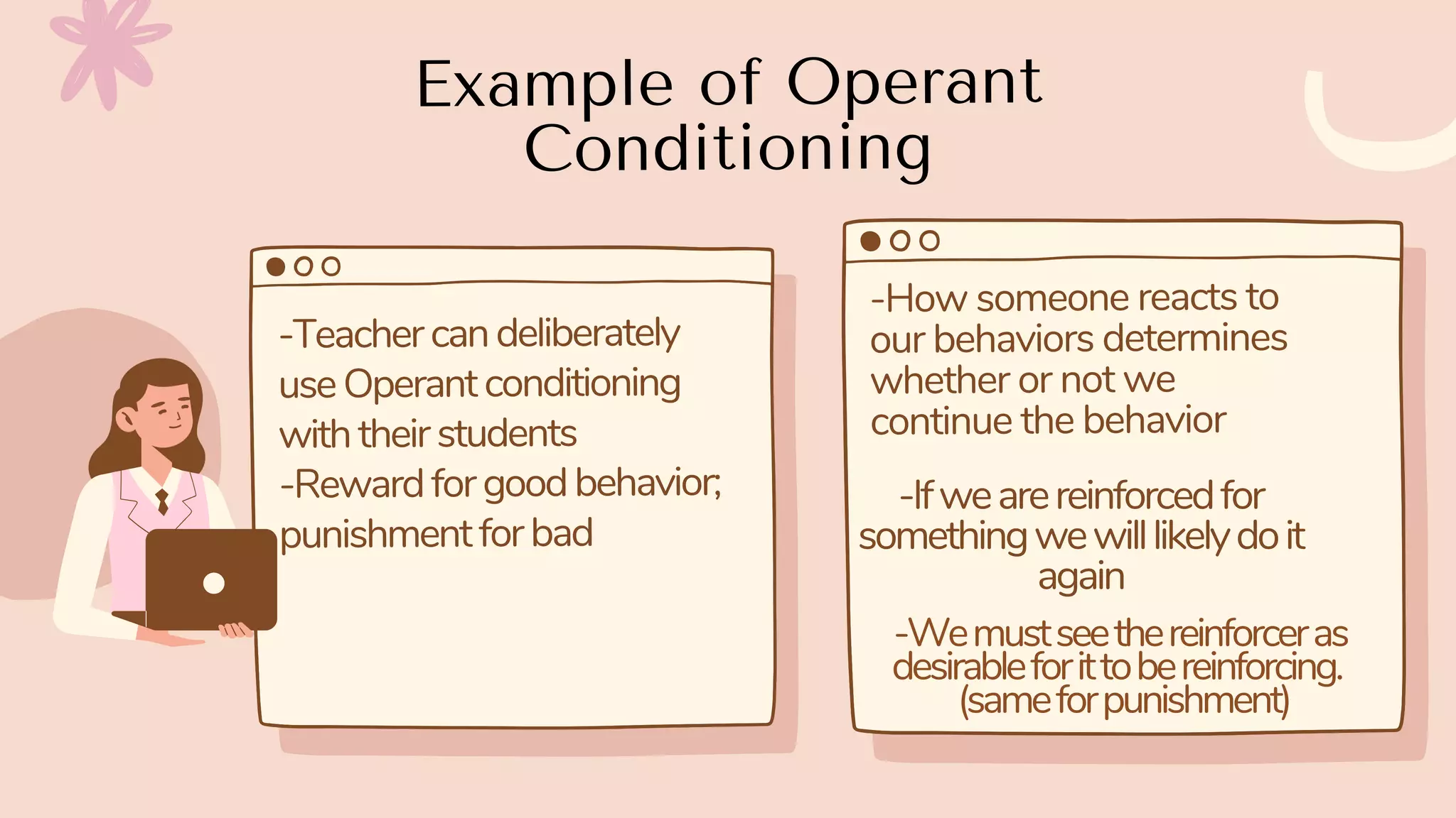 Example of Operant
Conditioning
-Teachercandeliberately
useOperantconditioning
withtheirstudents
-Rewardforgoodbehavior;
punishmentforbad
-How someone reacts to
our behaviors determines
whether or not we
continue the behavior
-Ifwearereinforcedfor
somethingwewilllikelydoit
again
-Wemustseethereinforceras
desirableforittobereinforcing.
(sameforpunishment)
 