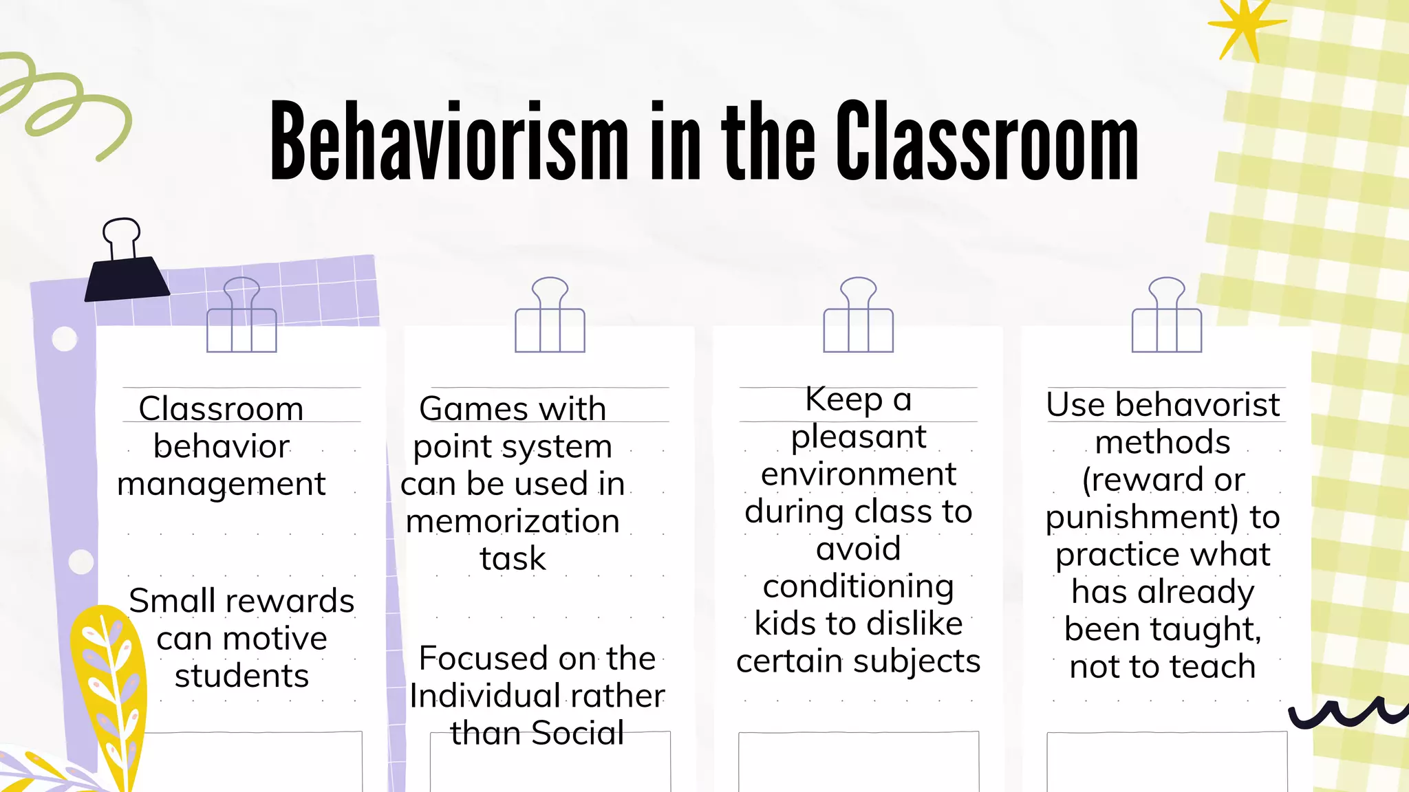 Behaviorism in the Classroom
Classroom
behavior
management
Small rewards
can motive
students
Games with
point system
can be used in
memorization
task
Keep a
pleasant
environment
during class to
avoid
conditioning
kids to dislike
certain subjects
Use behavorist
methods
(reward or
punishment) to
practice what
has already
been taught,
not to teach
Focused on the
Individual rather
than Social
 