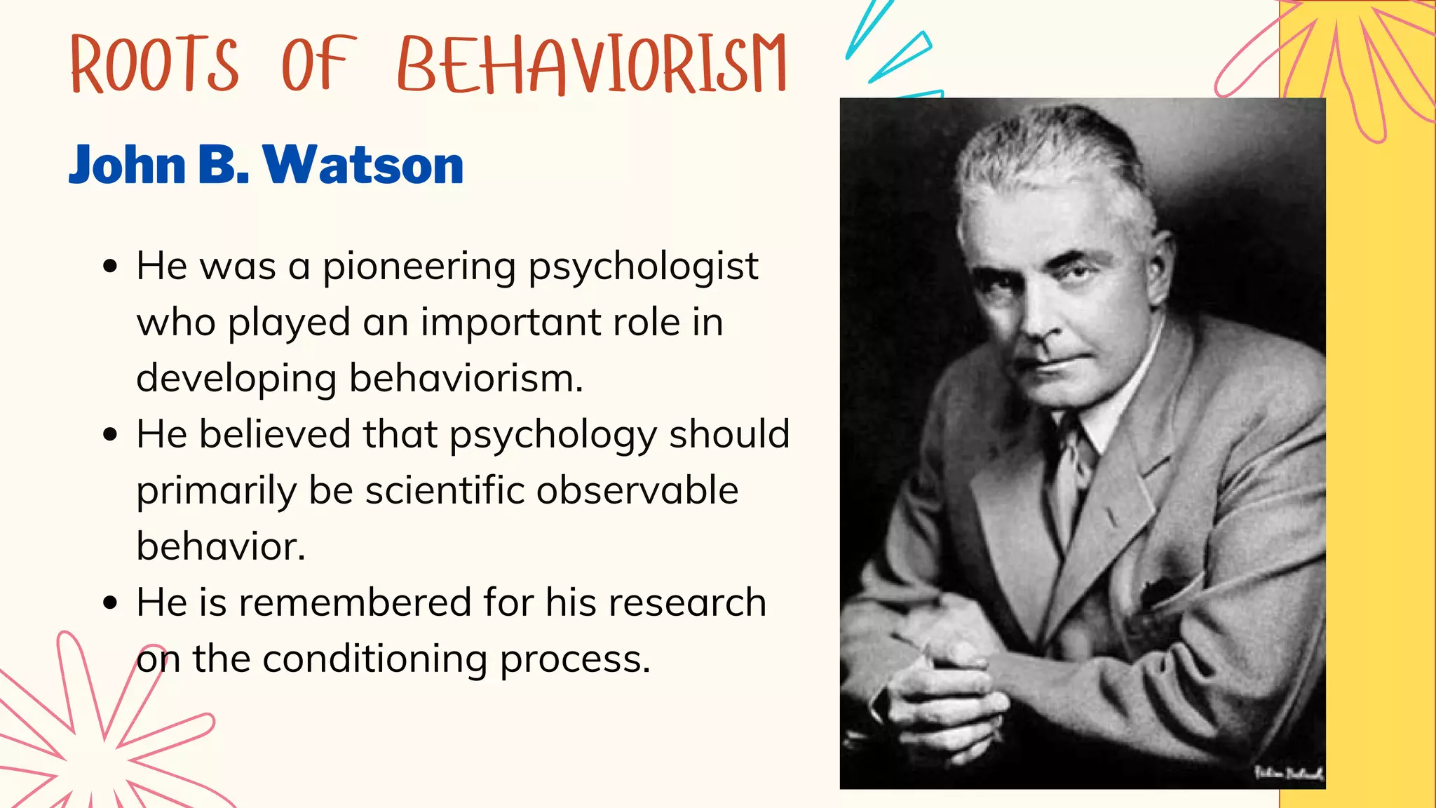 ROOTS OF BEHAVIORISM
John B. Watson
He was a pioneering psychologist
who played an important role in
developing behaviorism.
He believed that psychology should
primarily be scientific observable
behavior.
He is remembered for his research
on the conditioning process.
 