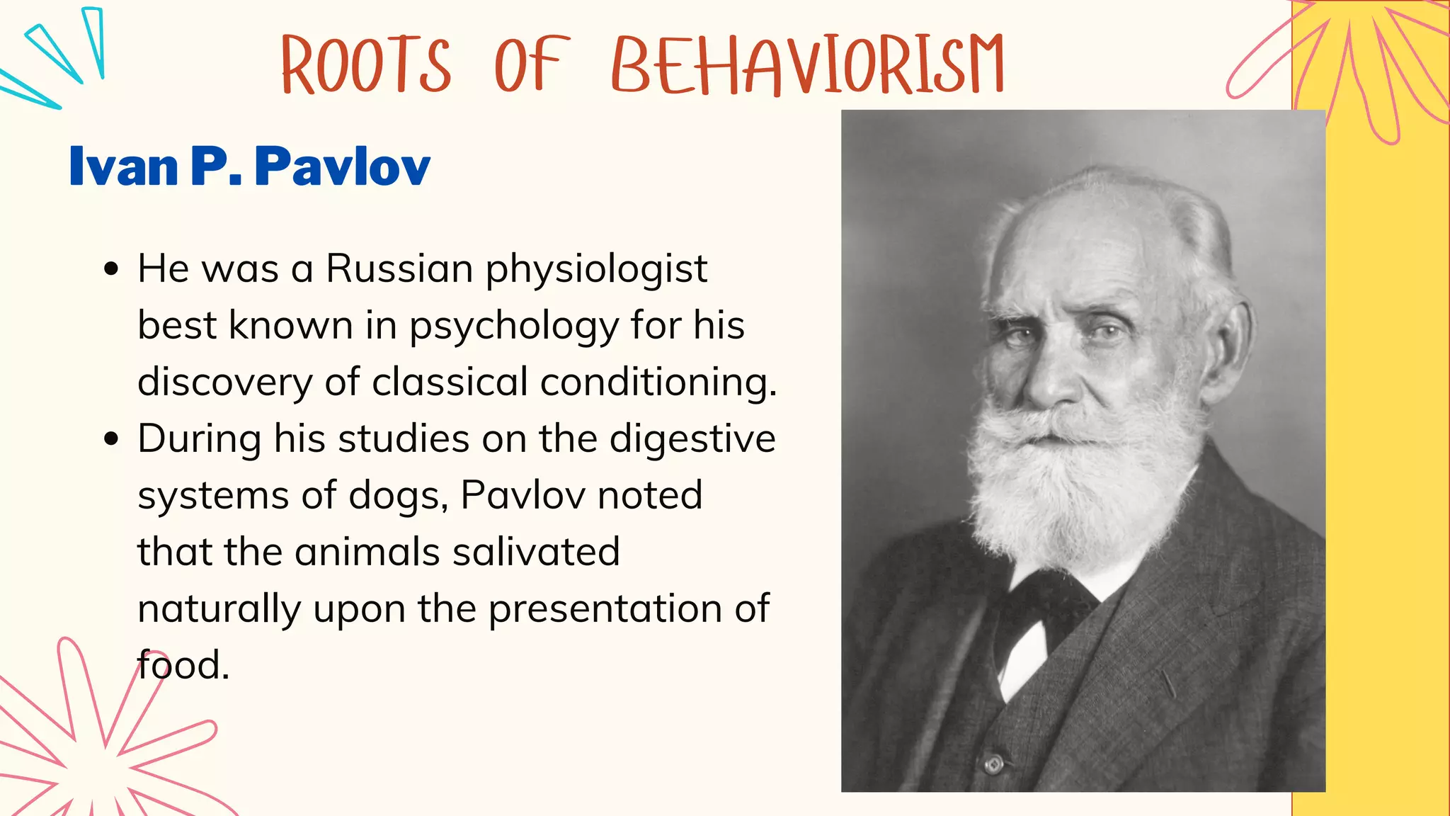 Ivan P. Pavlov
He was a Russian physiologist
best known in psychology for his
discovery of classical conditioning.
During his studies on the digestive
systems of dogs, Pavlov noted
that the animals salivated
naturally upon the presentation of
food.
ROOTS OF BEHAVIORISM
 