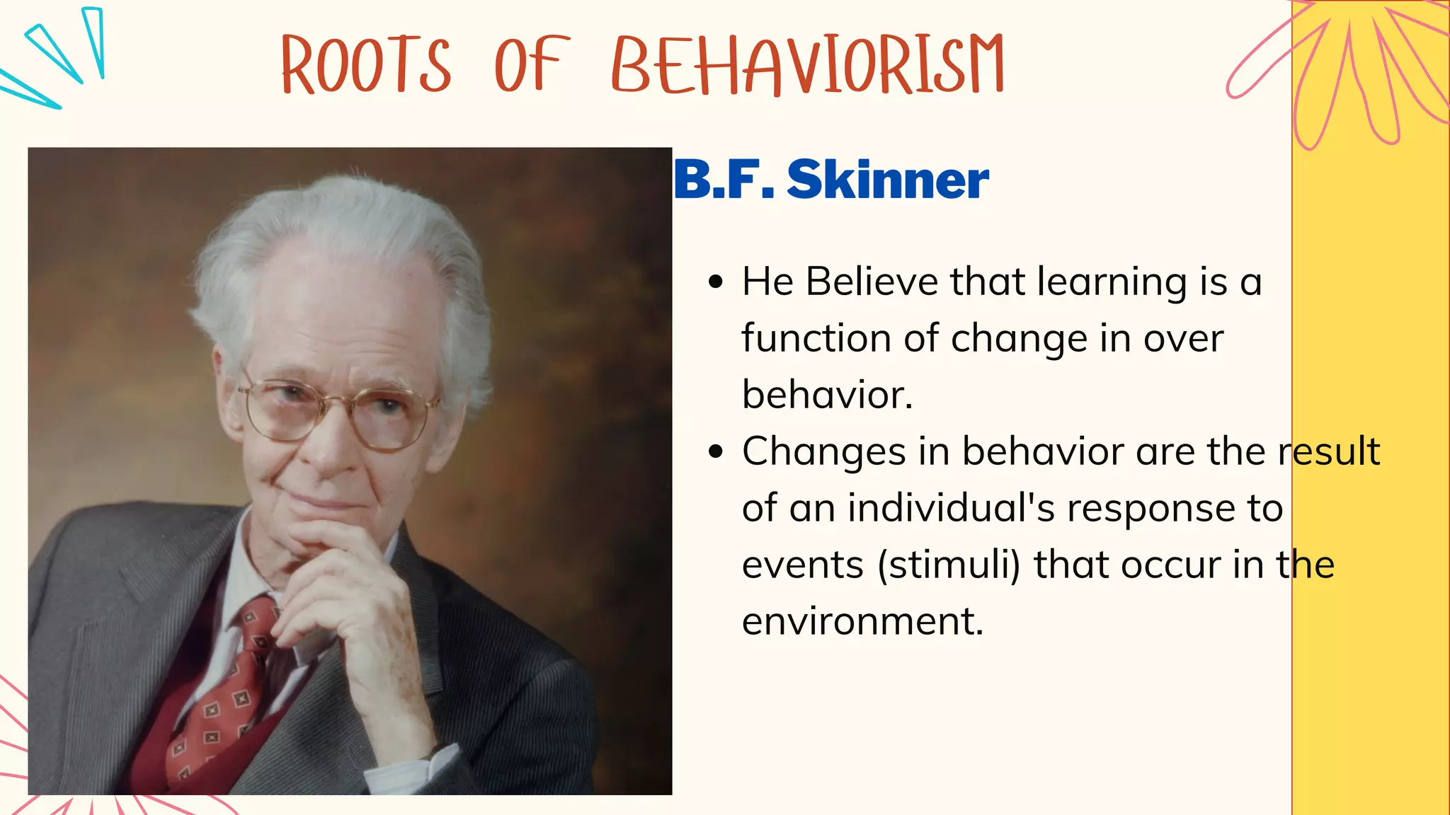 B.F. Skinner
He Believe that learning is a
function of change in over
behavior.
Changes in behavior are the result
of an individual's response to
events (stimuli) that occur in the
environment.
ROOTS OF BEHAVIORISM
 