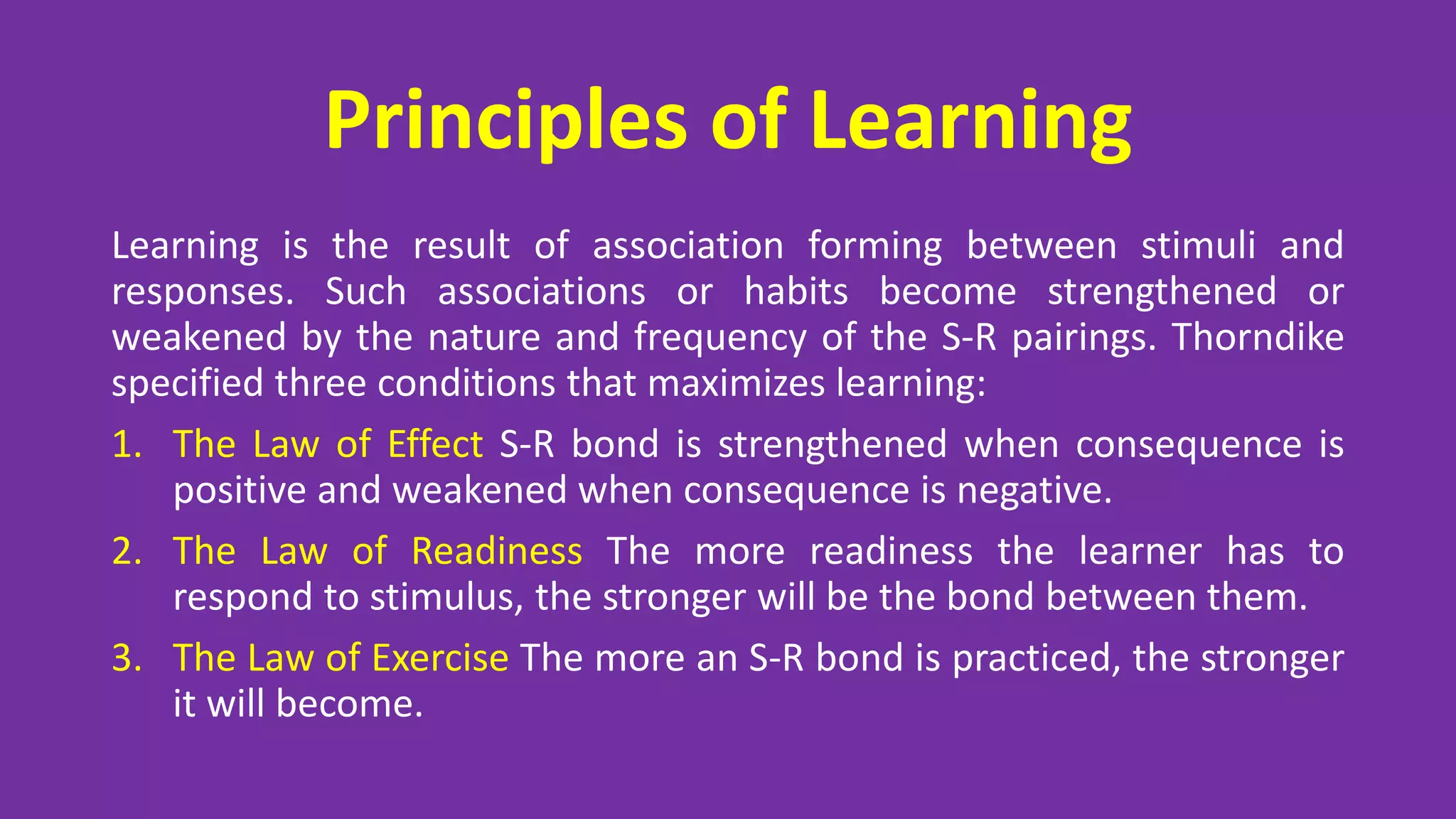 Principles of Learning
Learning is the result of association forming between stimuli and
responses. Such associations or habits become strengthened or
weakened by the nature and frequency of the S-R pairings. Thorndike
specified three conditions that maximizes learning:
1. The Law of Effect S-R bond is strengthened when consequence is
positive and weakened when consequence is negative.
2. The Law of Readiness The more readiness the learner has to
respond to stimulus, the stronger will be the bond between them.
3. The Law of Exercise The more an S-R bond is practiced, the stronger
it will become.
 