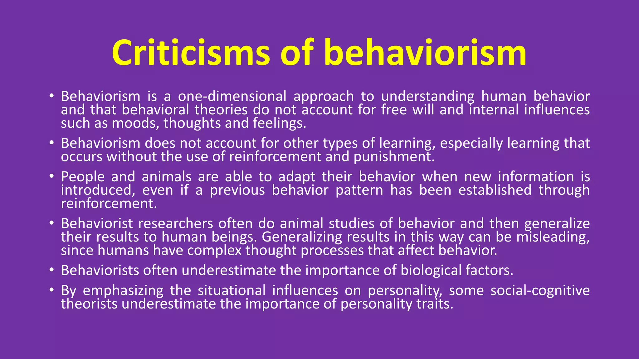 Criticisms of behaviorism
• Behaviorism is a one-dimensional approach to understanding human behavior
and that behavioral theories do not account for free will and internal influences
such as moods, thoughts and feelings.
• Behaviorism does not account for other types of learning, especially learning that
occurs without the use of reinforcement and punishment.
• People and animals are able to adapt their behavior when new information is
introduced, even if a previous behavior pattern has been established through
reinforcement.
• Behaviorist researchers often do animal studies of behavior and then generalize
their results to human beings. Generalizing results in this way can be misleading,
since humans have complex thought processes that affect behavior.
• Behaviorists often underestimate the importance of biological factors.
• By emphasizing the situational influences on personality, some social-cognitive
theorists underestimate the importance of personality traits.
 
