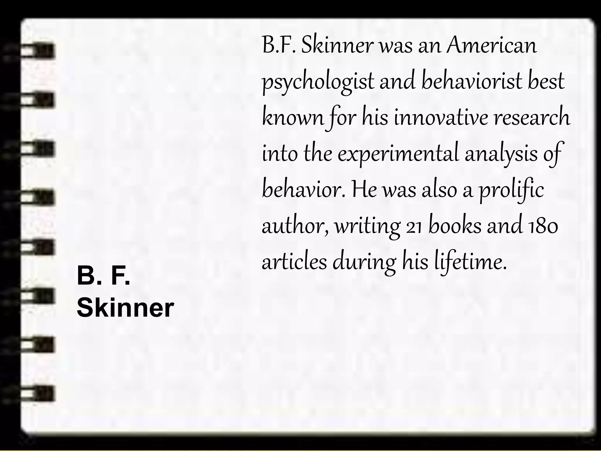 B.F. Skinner was an American
psychologist and behaviorist best
known for his innovative research
into the experimental analysis of
behavior. He was also a prolific
author, writing 21 books and 180
articles during his lifetime.
B. F.
Skinner
 