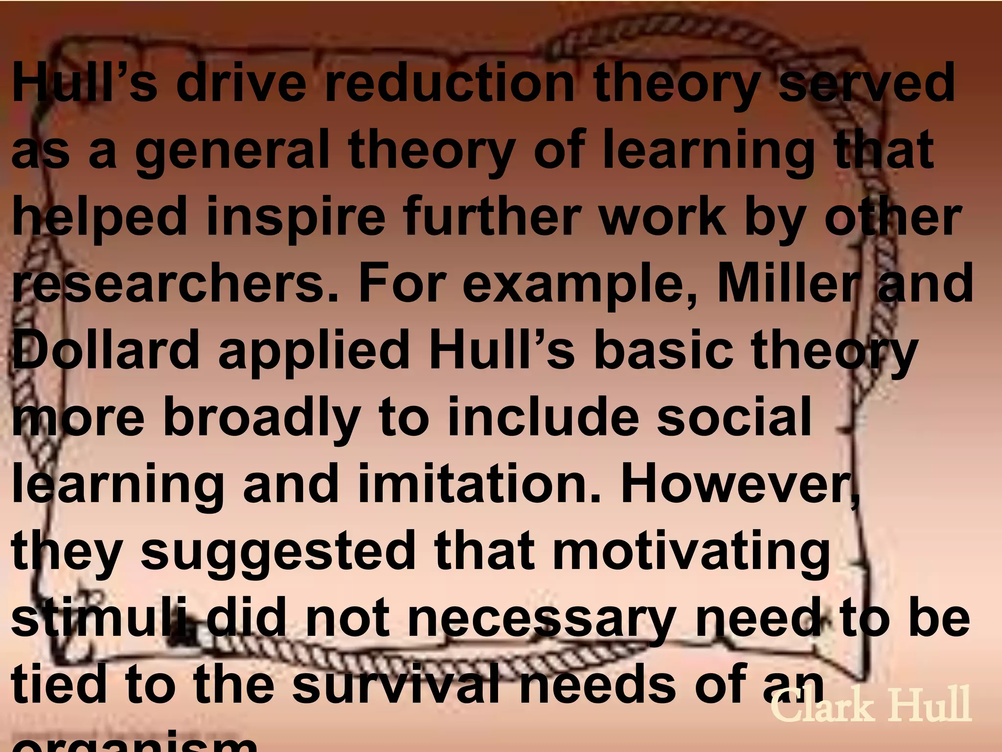 Hull’s drive reduction theory served
as a general theory of learning that
helped inspire further work by other
researchers. For example, Miller and
Dollard applied Hull’s basic theory
more broadly to include social
learning and imitation. However,
they suggested that motivating
stimuli did not necessary need to be
tied to the survival needs of anClark Hull
 