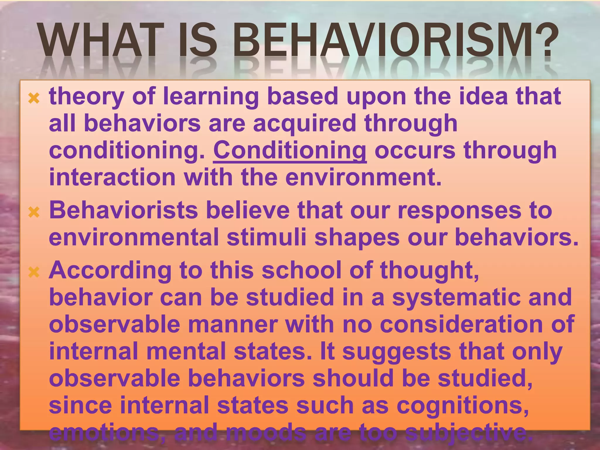 WHAT IS BEHAVIORISM?
 theory of learning based upon the idea that
all behaviors are acquired through
conditioning. Conditioning occurs through
interaction with the environment.
 Behaviorists believe that our responses to
environmental stimuli shapes our behaviors.
 According to this school of thought,
behavior can be studied in a systematic and
observable manner with no consideration of
internal mental states. It suggests that only
observable behaviors should be studied,
since internal states such as cognitions,
emotions, and moods are too subjective.
 