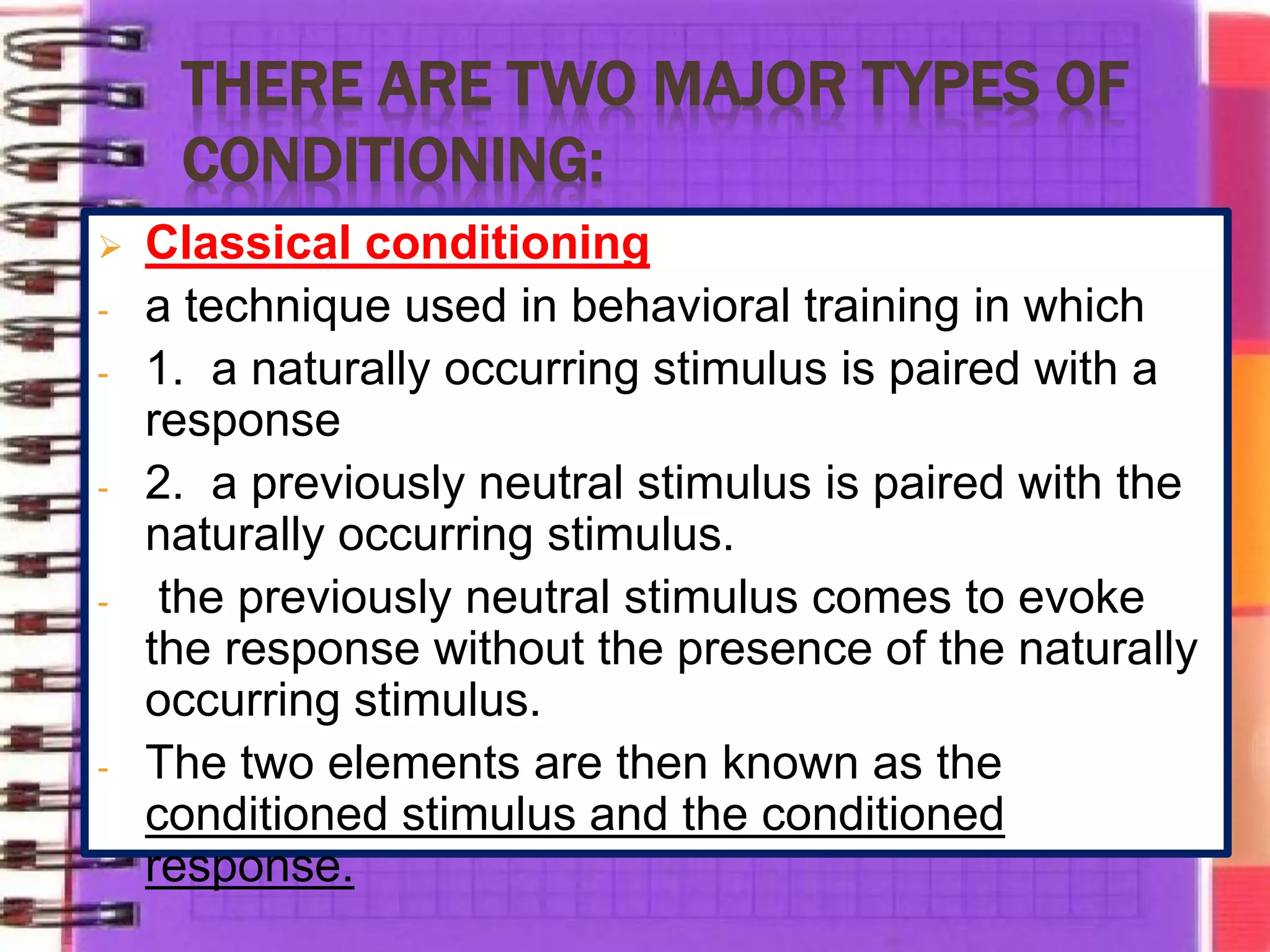 THERE ARE TWO MAJOR TYPES OF
CONDITIONING:
 Classical conditioning
- a technique used in behavioral training in which
- 1. a naturally occurring stimulus is paired with a
response
- 2. a previously neutral stimulus is paired with the
naturally occurring stimulus.
- the previously neutral stimulus comes to evoke
the response without the presence of the naturally
occurring stimulus.
- The two elements are then known as the
conditioned stimulus and the conditioned
response.
 