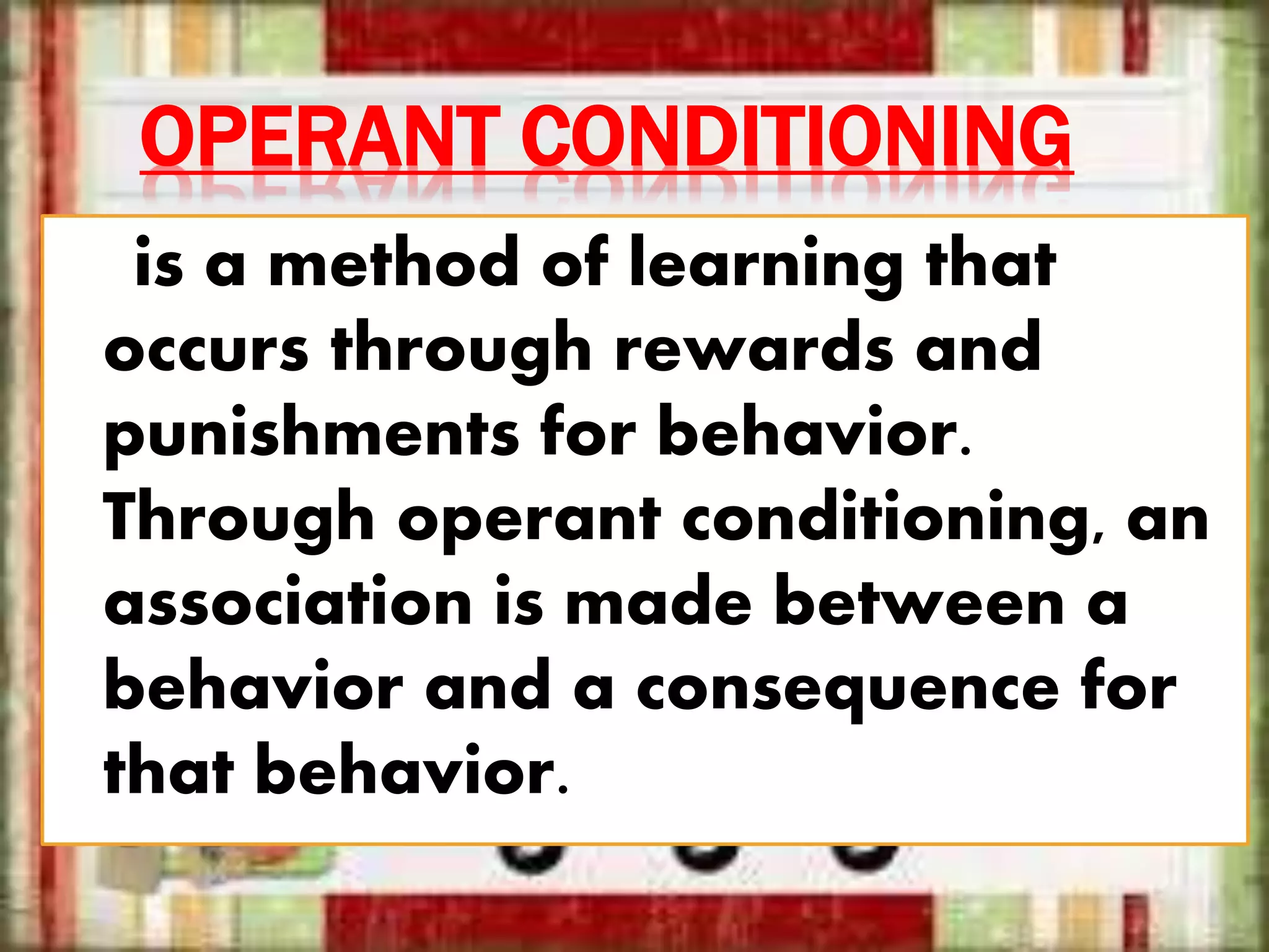 OPERANT CONDITIONING
is a method of learning that
occurs through rewards and
punishments for behavior.
Through operant conditioning, an
association is made between a
behavior and a consequence for
that behavior.
 