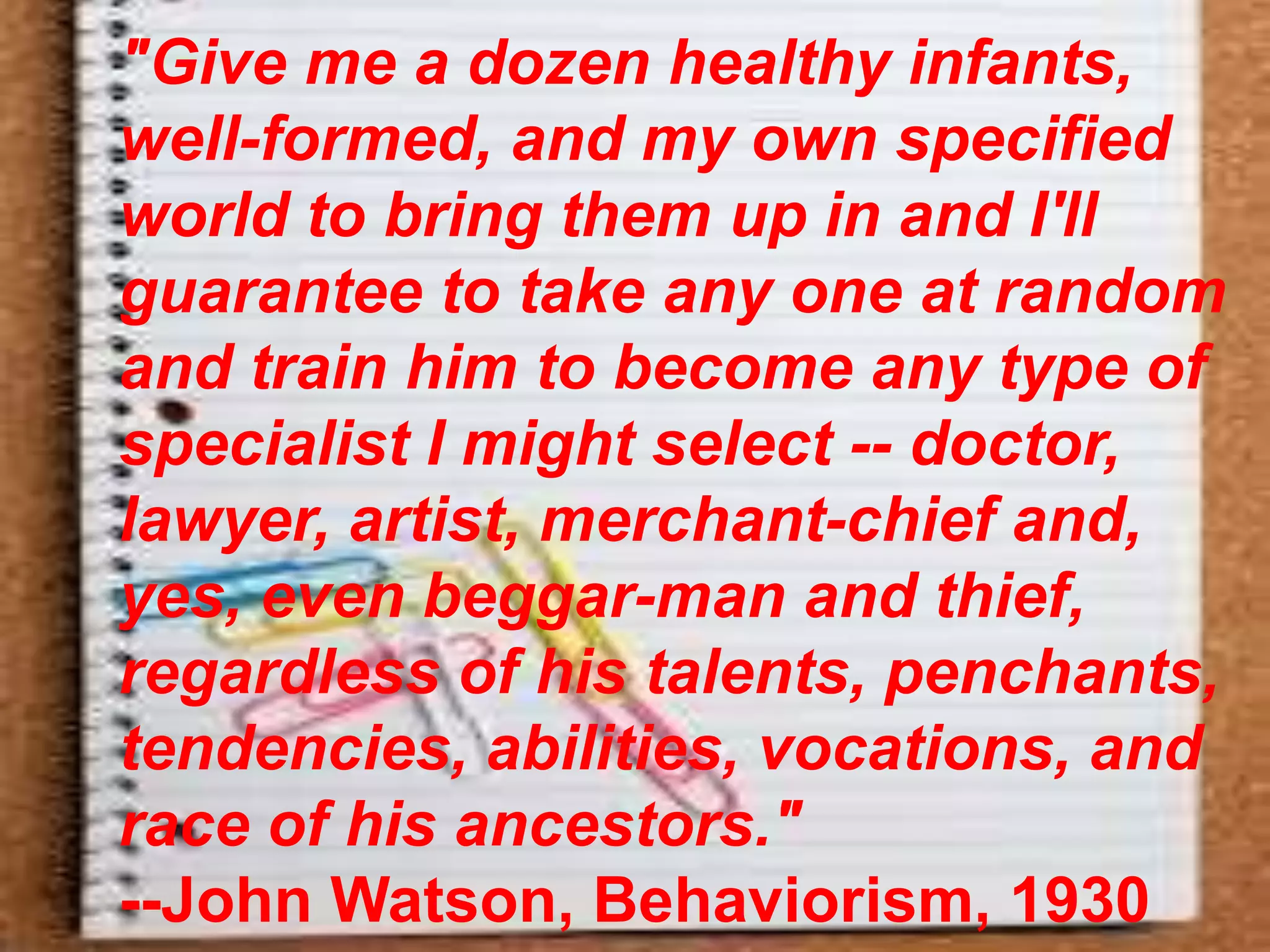 "Give me a dozen healthy infants,
well-formed, and my own specified
world to bring them up in and I'll
guarantee to take any one at random
and train him to become any type of
specialist I might select -- doctor,
lawyer, artist, merchant-chief and,
yes, even beggar-man and thief,
regardless of his talents, penchants,
tendencies, abilities, vocations, and
race of his ancestors."
--John Watson, Behaviorism, 1930
 