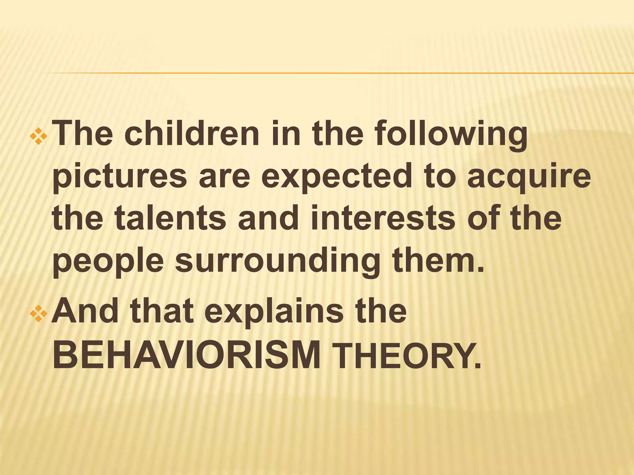 The children in the following
pictures are expected to acquire
the talents and interests of the
people surrounding them.
And that explains the
BEHAVIORISM THEORY.
 