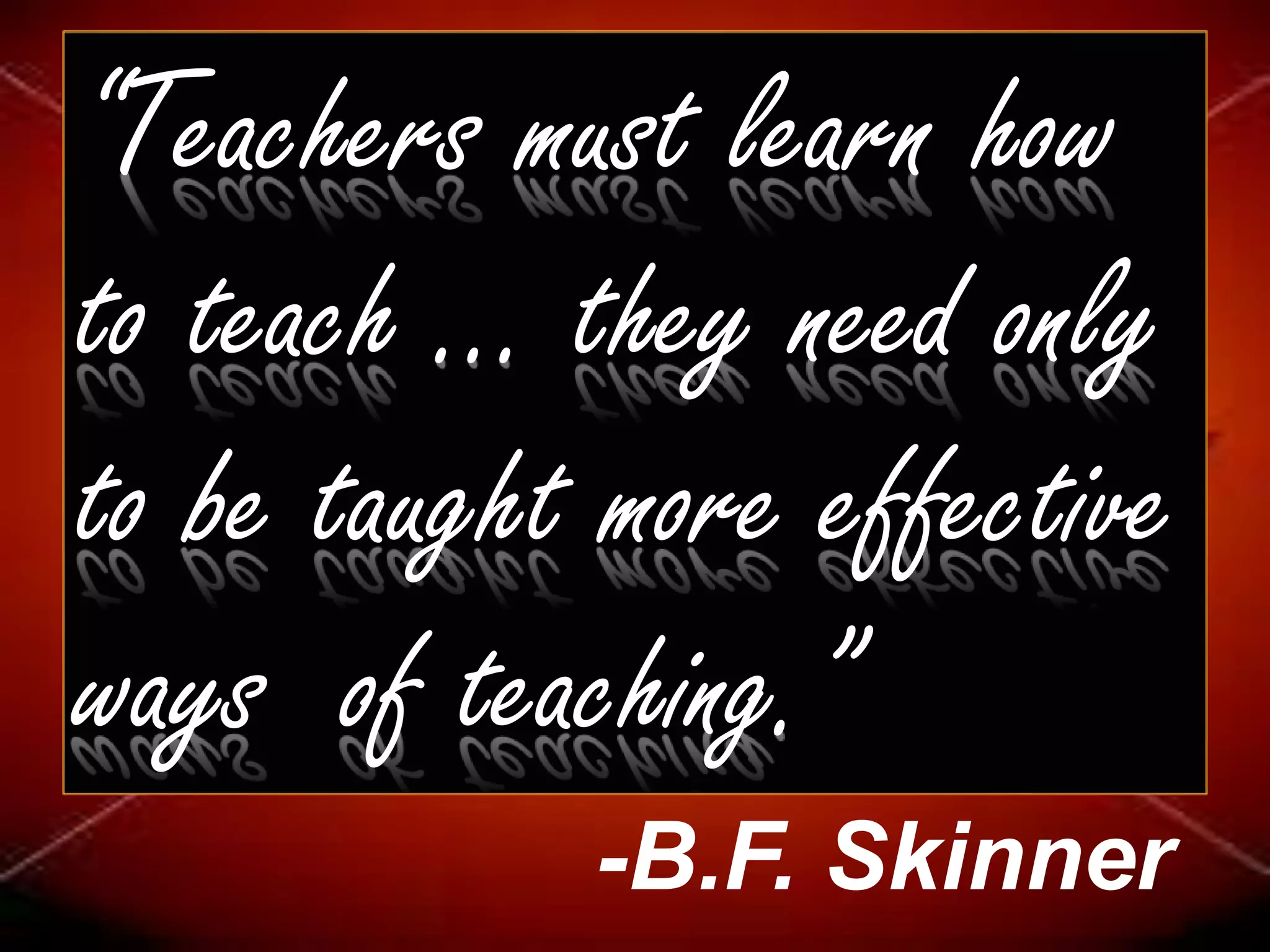 “Teachers must learn how
to teach ... they need only
to be taught more effective
ways of teaching.”
-B.F. Skinner
 