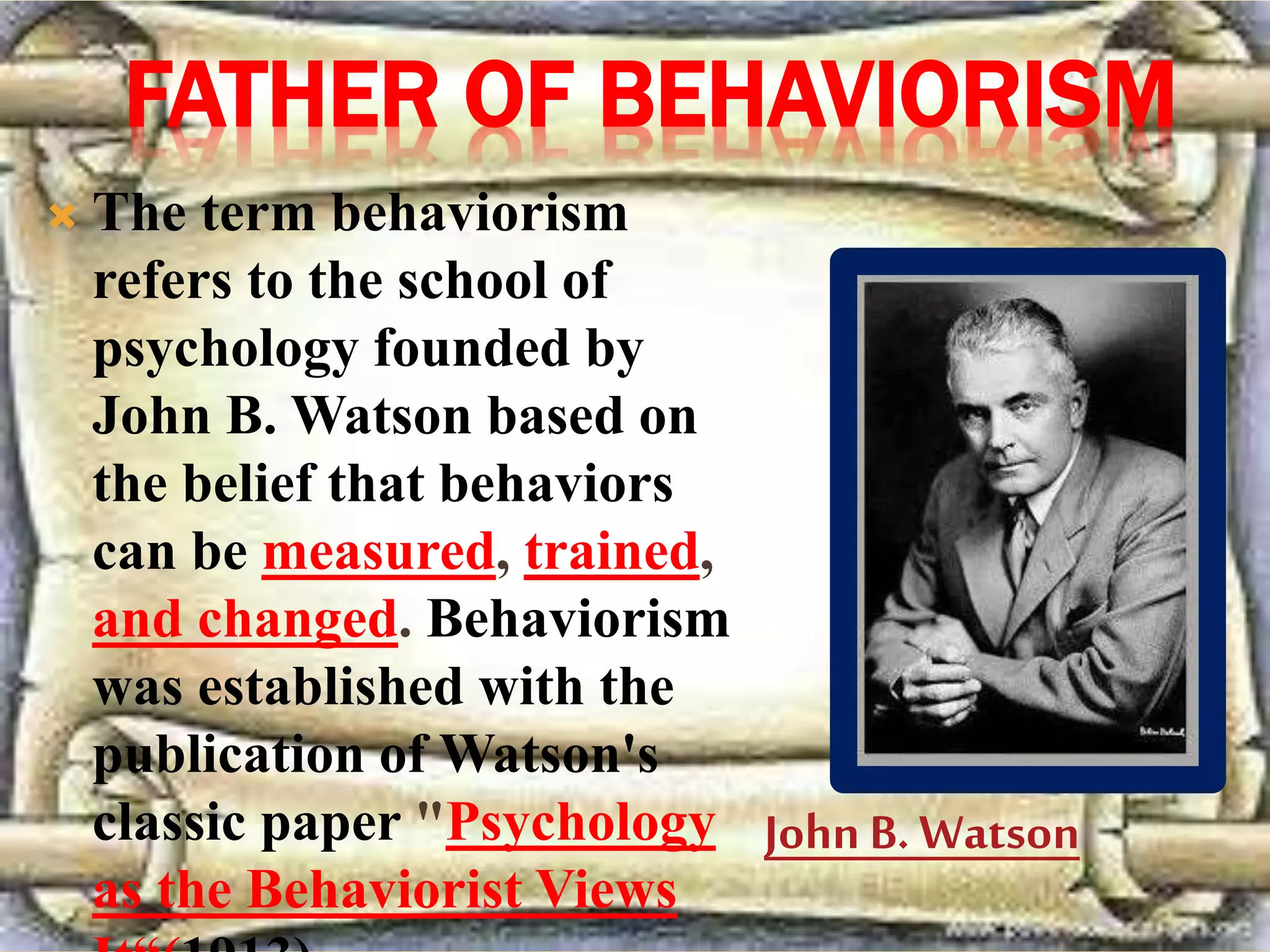 FATHER OF BEHAVIORISM
 The term behaviorism
refers to the school of
psychology founded by
John B. Watson based on
the belief that behaviors
can be measured, trained,
and changed. Behaviorism
was established with the
publication of Watson's
classic paper "Psychology
as the Behaviorist Views
John B. Watson
 