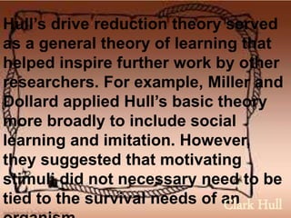 Hull’s drive reduction theory served
as a general theory of learning that
helped inspire further work by other
researchers. For example, Miller and
Dollard applied Hull’s basic theory
more broadly to include social
learning and imitation. However,
they suggested that motivating
stimuli did not necessary need to be
tied to the survival needs of anClark Hull
 