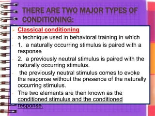 THERE ARE TWO MAJOR TYPES OF
CONDITIONING:
 Classical conditioning
- a technique used in behavioral training in which
- 1. a naturally occurring stimulus is paired with a
response
- 2. a previously neutral stimulus is paired with the
naturally occurring stimulus.
- the previously neutral stimulus comes to evoke
the response without the presence of the naturally
occurring stimulus.
- The two elements are then known as the
conditioned stimulus and the conditioned
response.
 