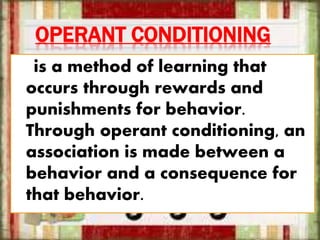 OPERANT CONDITIONING
is a method of learning that
occurs through rewards and
punishments for behavior.
Through operant conditioning, an
association is made between a
behavior and a consequence for
that behavior.
 