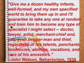 "Give me a dozen healthy infants,
well-formed, and my own specified
world to bring them up in and I'll
guarantee to take any one at random
and train him to become any type of
specialist I might select -- doctor,
lawyer, artist, merchant-chief and,
yes, even beggar-man and thief,
regardless of his talents, penchants,
tendencies, abilities, vocations, and
race of his ancestors."
--John Watson, Behaviorism, 1930
 