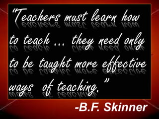 “Teachers must learn how
to teach ... they need only
to be taught more effective
ways of teaching.”
-B.F. Skinner
 