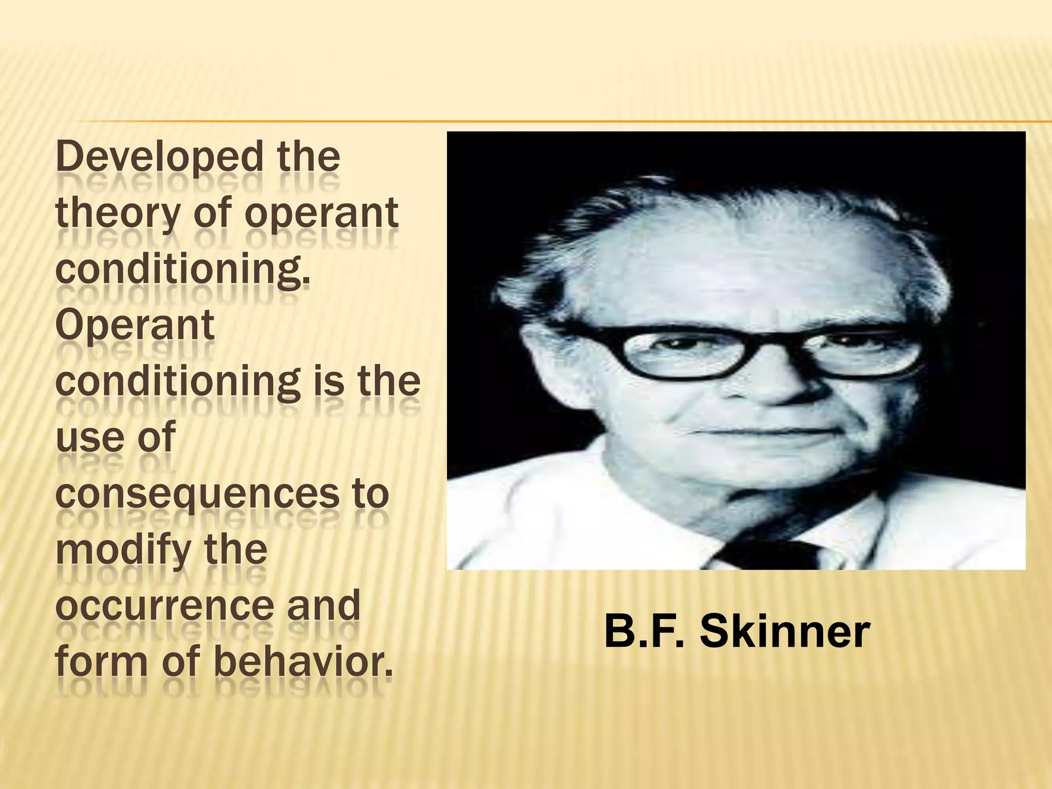 Developed the
theory of operant
conditioning.
Operant
conditioning is the
use of
consequences to
modify the
occurrence and
form of behavior.

B.F. Skinner

 