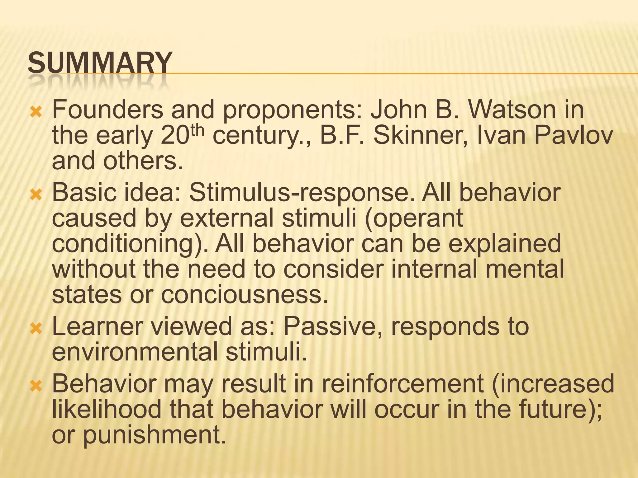 SUMMARY
Founders and proponents: John B. Watson in
the early 20th century., B.F. Skinner, Ivan Pavlov
and others.
 Basic idea: Stimulus-response. All behavior
caused by external stimuli (operant
conditioning). All behavior can be explained
without the need to consider internal mental
states or conciousness.
 Learner viewed as: Passive, responds to
environmental stimuli.
 Behavior may result in reinforcement (increased
likelihood that behavior will occur in the future);
or punishment.


 