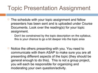 Topic Presentation Assignment
   The schedule with your topic assignment and fellow
    presenters has been sent and is uploaded under Course
    Documents. Look over the reading(s) for your topic
    assignment.
       Don’t be constrained by the topic description on the syllabus,
        this is your chance to go a bit deeper into the topic area


   Notice the others presenting with you. You need to
    communicate with them ASAP to make sure you are all
    presenting different aspects of the topic (they should be
    general enough to do this). This is not a group project,
    you will each be responsible for organizing and
    moderating your own question/activity.
 