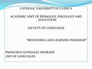 CATHOLIC UNIVERSITY OF CUENCA
ACADEMIC UNIT OF PEDAGOGY, PSICOLOGY AND
EDUCATION
FACULTY OF LANGUAGES
“BEHAVIORAL AND LEARNING PARADIGM”
FRANCISCO GONZALEZ ANDRADE
2ND OF LANGUAGES
 